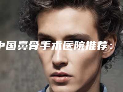 中国鼻骨手术医院推荐:鼻骨手术医院前50强口碑医美机构