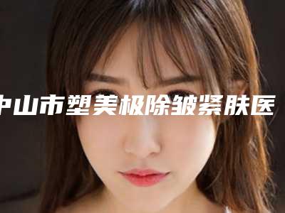 中山市塑美极除皱紧肤医院综合实力top10强口碑排名收藏榜单公开(中山市塑美极除皱紧肤整形医院)