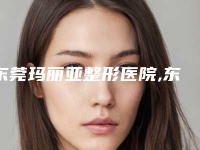 东莞玛丽亚整形医院,东莞宝格丽医疗美容整形门诊部2025排名实力PK