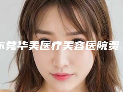 东莞华美医疗美容医院费用表明细优惠巨献附打廋脸针案例