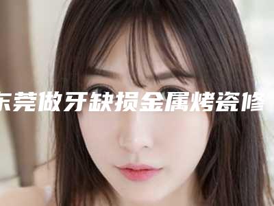 东莞做牙缺损金属烤瓷修复最有名的整形医生有哪些?