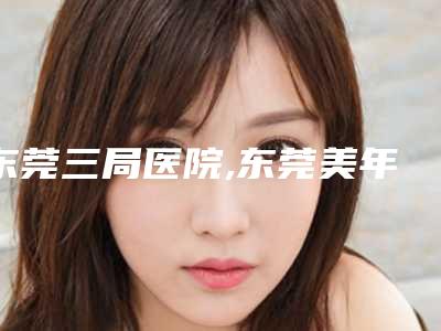 东莞三局医院,东莞美年华医疗美容门诊部整形谁做的好价格表