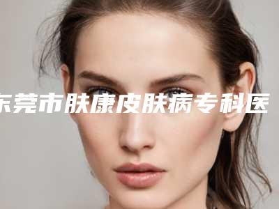 东莞市肤康皮肤病专科医院,东莞天后医疗美容整形门诊部口碑评价对比
