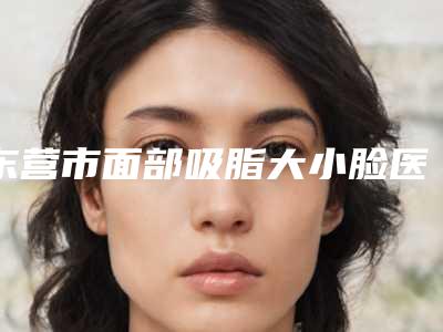 东营市面部吸脂大小脸医生上榜清单前十谁个技术好-东营市兰登哲整形医生