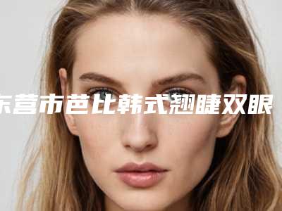 东营市芭比韩式翘睫双眼皮权威医院哪家靠谱安全-芭比韩式翘睫双眼皮术大概都需要多少钱