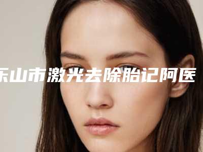乐山市激光去除胎记阿医生口碑排行榜前十红榜出炉-张京伟医生技术流派凭实力上榜