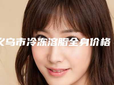义乌市冷冻溶脂全身价格表项目全介绍-近8个月均价为11516元