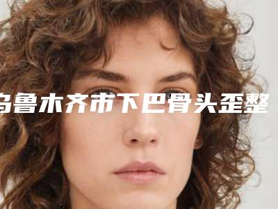 乌鲁木齐市下巴骨头歪整形医院在榜清单单详解(新疆优玛医疗美容门诊专科医生且收费不贵)