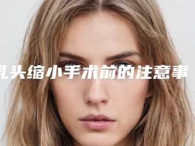 乳头缩小手术前的注意事项有哪些(乳头缩小手术前的注意事项有哪些呢)