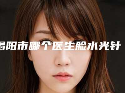 揭阳市哪个医生脸水光针好(刘杨武医生名气都很大)