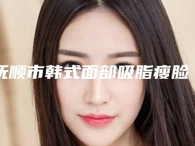 抚顺市韩式面部吸脂瘦脸医生在榜名单综合实力前十名近期全新公布-抚顺市韩式面部吸脂瘦脸医生