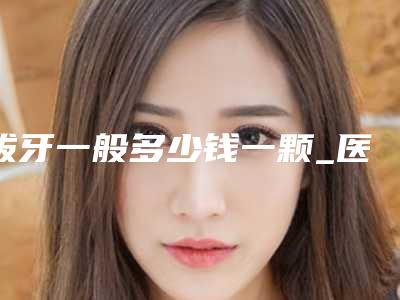 拔牙一般多少钱一颗_医院牙科拔牙价格表