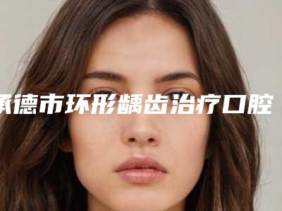 承德市环形龋齿治疗口腔医生排行榜哪里医生做的好-承德市环形龋齿治疗医生口腔价格查询