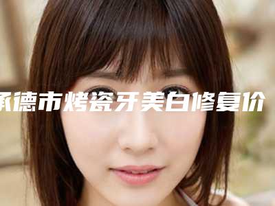 承德市烤瓷牙美白修复价目表全新分享-承德市烤瓷牙美白修复价格