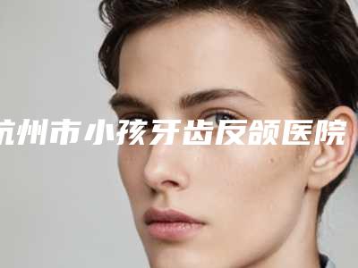 杭州市小孩牙齿反颌医院排行榜前十位汇总公示(杭州市小孩牙齿反颌口腔医院实力锁定榜一_推荐收藏)