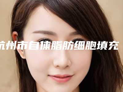 杭州市自体脂肪细胞填充价目表2025火热出炉-杭州市自体脂肪细胞填充医院美容收费是多少