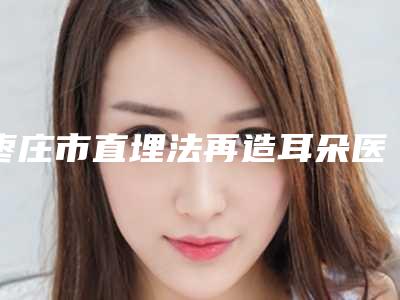 枣庄市直埋法再造耳朵医生上榜名单前十推荐盘点-徐光华医生顺利入围