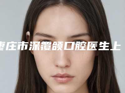 枣庄市深覆颌口腔医生上榜名单细数-枣庄市深覆颌医生口碑实力测评