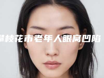 攀枝花市老年人眼窝凹陷价格价位表一览价目(格)表2025-攀枝花市老年人眼窝凹陷方式及价格
