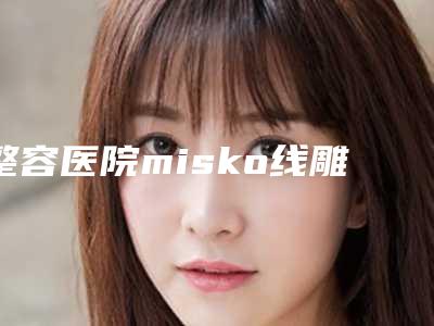 整容医院misko线雕隆鼻推荐:misko线雕隆鼻医院前30位名气不小