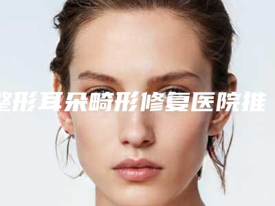 整形耳朵畸形修复医院推荐：耳朵畸形修复医院前30名热门综合发布