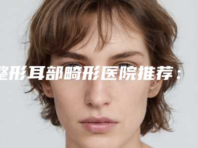 整形耳部畸形医院推荐:耳部畸形医院前30佳靠谱介绍