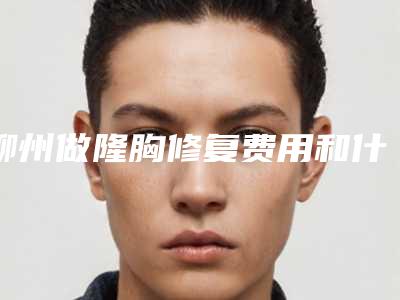柳州做隆胸修复费用和什么有关系(柳州做隆胸修复手术的费用大约是多少)