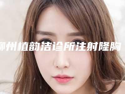 柳州植韵洁诊所注射隆胸整形的副作用和注意事项_柳州植韵洁诊所注射隆胸整形矫正可能会出现什么副作用