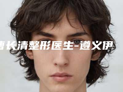 曹长清整形医生-遵义伊美整形美容曹长清医师等都是强中强