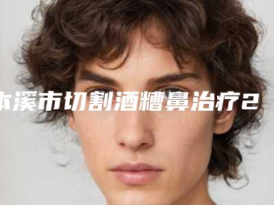 本溪市切割酒糟鼻治疗2025价格表上新可参考-本溪市切割酒糟鼻治疗费用不一样是为什么