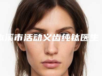 本溪市活动义齿纯钛医生排名榜top10专业敲定-本溪市王达口腔医生