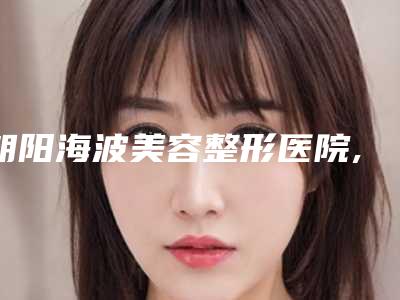 朝阳海波美容整形医院,朝阳红风医疗美容整形门诊部凭口碑那家好呢