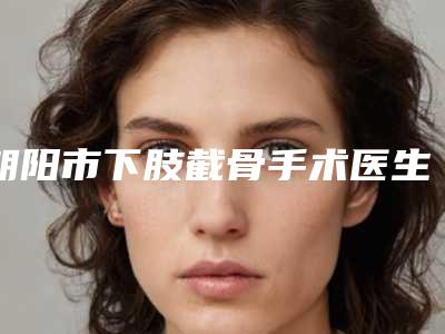 朝阳市下肢截骨手术医生在榜清单前十强定向推出-朝阳市下肢截骨手术整形医生