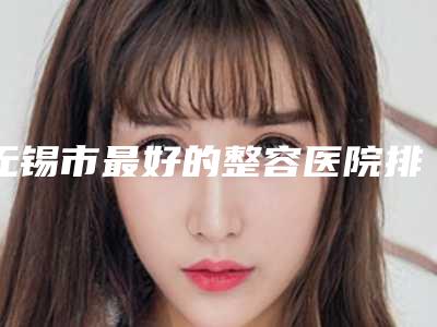 无锡市最好的整容医院排名(宜兴市人民医院整形科网友怒赞)