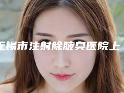 无锡市注射除腋臭医院上榜清单实力口碑专业点评-无锡三院整形美容科明白人说价格实惠