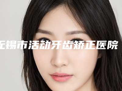 无锡市活动牙齿矫正医院排行前十名口碑pk(无锡市活动牙齿矫正口腔医院推荐给你)