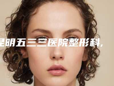 昆明五三三医院整形科,昆明俪人医疗整形美容门诊部看看哪家实力强