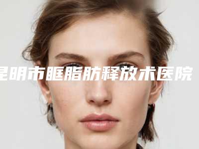 昆明市眶脂肪释放术医院上榜名单甄选实力top榜前十名单(昆明婕熹卡医疗美容门诊部性价比超高哦)