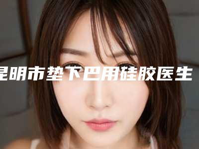 昆明市垫下巴用硅胶医生哪个好呢-王竹琴整形医生荣登榜首