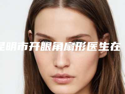 昆明市开眼角扇形医生在榜名单前十位2025最新榜单-龙鹏辉医生你比较中意吗