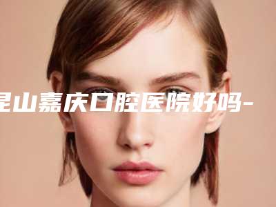 昆山嘉庆口腔医院好吗-价格(费用)清单干货曝光