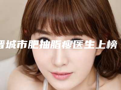 晋城市肥抽脂瘦医生上榜名单官网认证医生名单-周孝麟医生助力变美