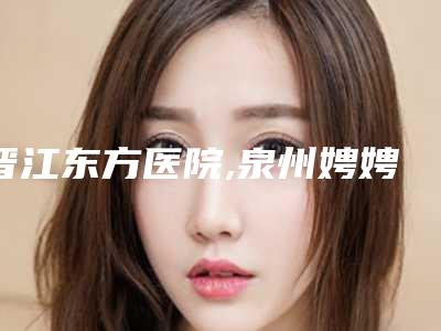 晋江东方医院,泉州娉娉淑女医疗美容门诊部实力pk大对比