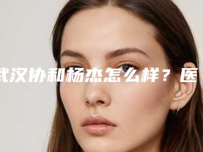 武汉协和杨杰怎么样?医生简介+双眼皮案例,线条流畅自然~