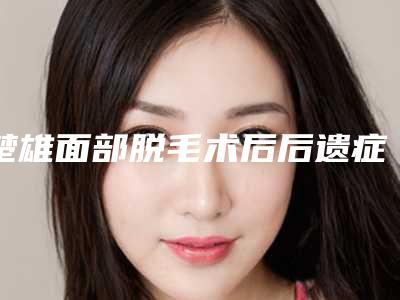 楚雄面部脱毛术后后遗症「楚雄面部脱毛后遗症明不明显」