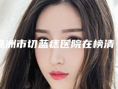 株洲市切蓝痣医院在榜清单优势突出,口碑不断提升(株洲嘉美医疗美容会所口碑多方面盘点~)
