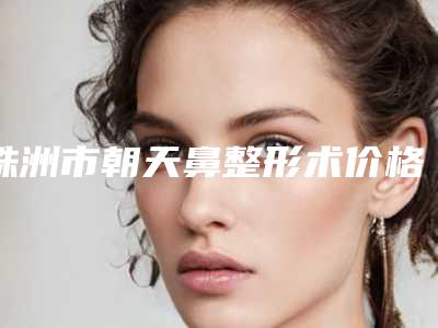 株洲市朝天鼻整形术价格(收费标准)2025线上查询-均价朝天鼻整形术16928元