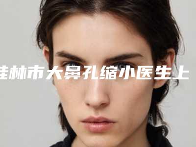 桂林市大鼻孔缩小医生上榜名单top10强人气高的有哪些(梁军灵医生五强实力不小看)