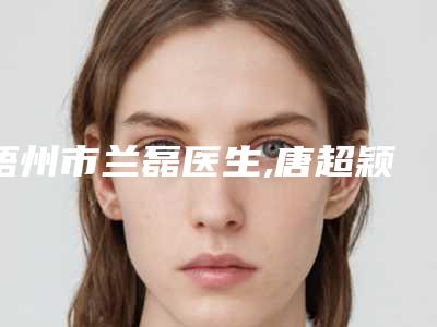 梧州市兰磊医生,唐超颖医生那个好-唐超颖医师专家大咖云集