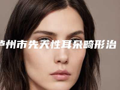 泸州市先天性耳朵畸形治疗医院排行top10强口碑获赞(泸州市先天性耳朵畸形治疗整形医院)